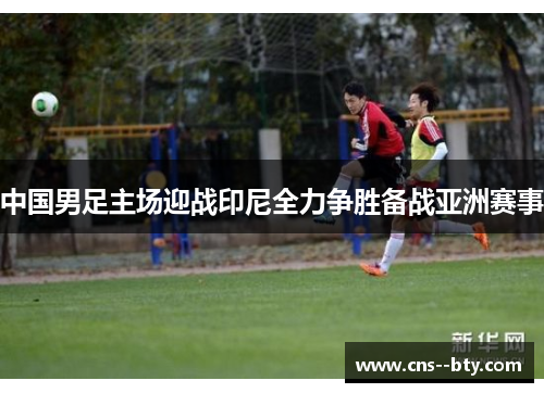 中国男足主场迎战印尼全力争胜备战亚洲赛事