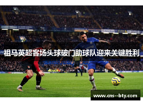 祖马英超客场头球破门助球队迎来关键胜利
