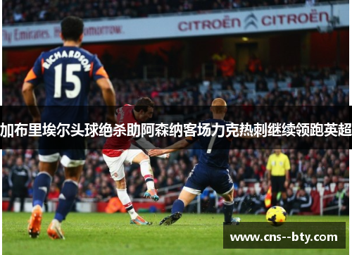 加布里埃尔头球绝杀助阿森纳客场力克热刺继续领跑英超 加布里埃尔头球绝杀助阿森纳客场力克热刺继续领跑英超