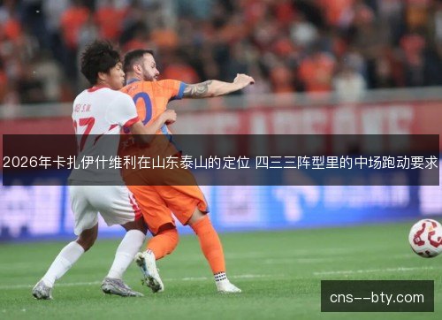 2026年卡扎伊什维利在山东泰山的定位 四三三阵型里的中场跑动要求 2026年卡扎伊什维利在山东泰山的定位 四三三阵型里的中场跑动要求